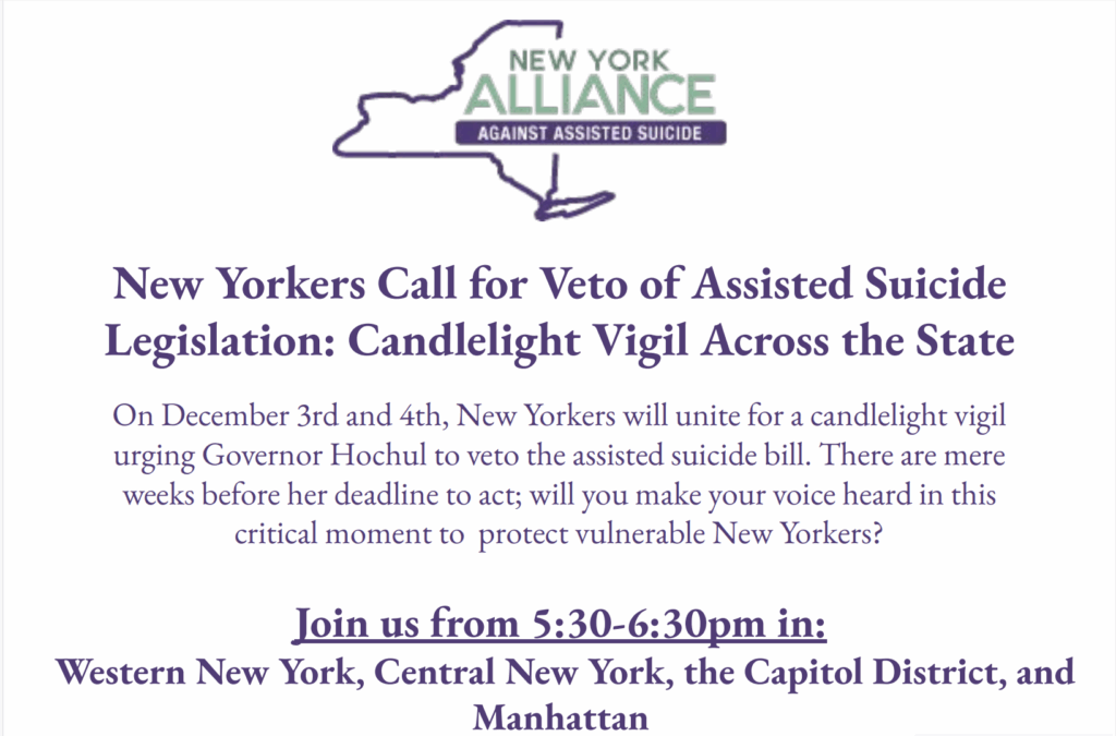 Governor Kathy Hochul will be deciding at some point over the next five weeks whether to sign or veto the assisted suicide bill. In what is anticipated to be our last public event urging a veto, our coalition, The New York Alliance Against Assisted Suicide, will be holding a series of candlelight vigils on Wednesday, December 3, and Thursday, December 4.